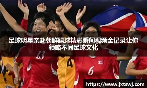 足球明星亲赴朝鲜踢球精彩瞬间视频全记录让你领略不同足球文化