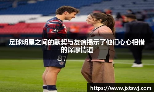 足球明星之间的默契与友谊揭示了他们心心相惜的深厚情谊